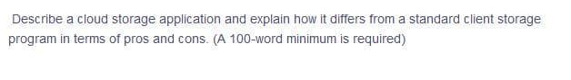 Describe a cloud storage application and explain how it differs from a standard client storage
program in terms of pros and cons. (A 100-word minimum is required)
