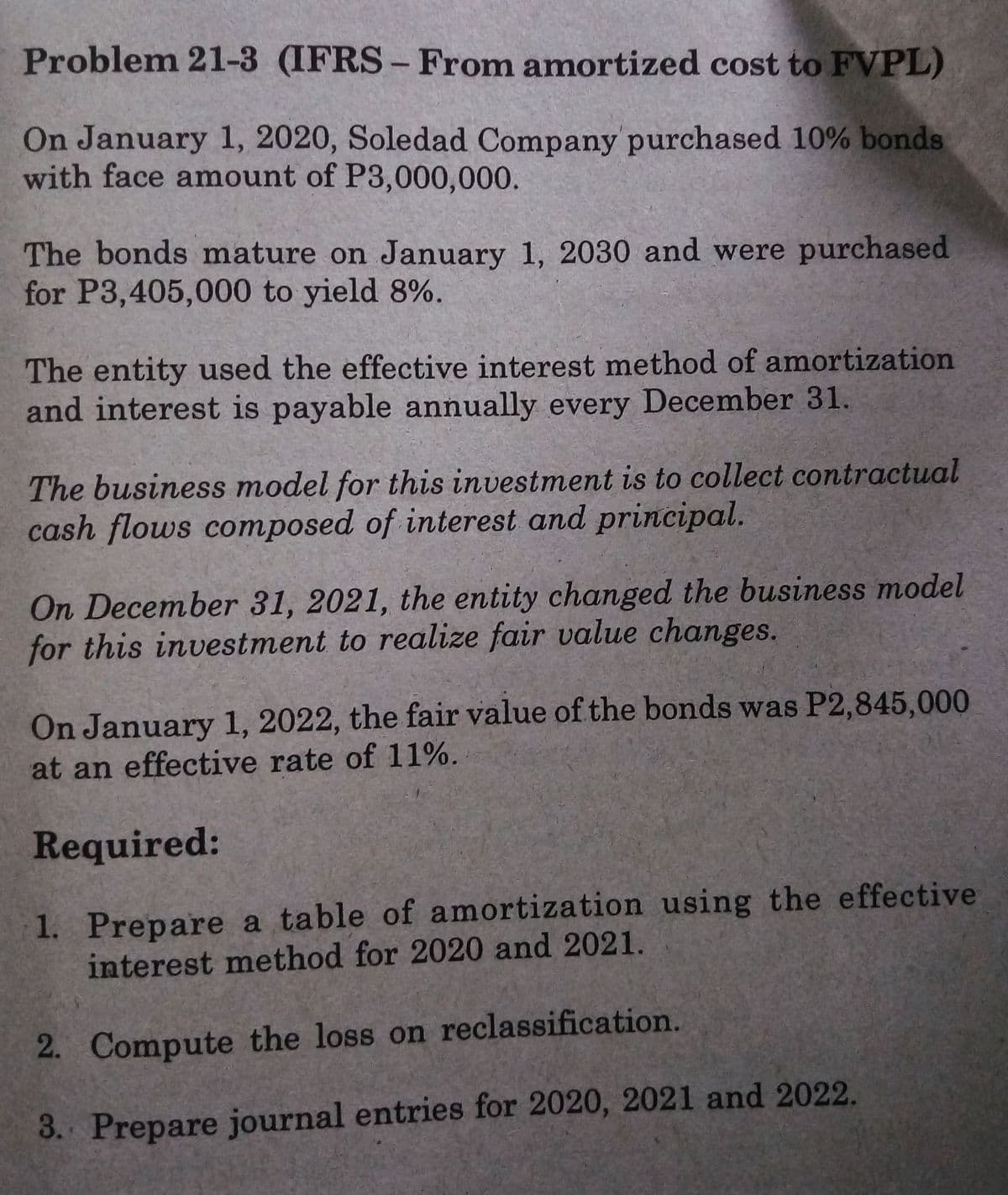 Problem 21-3 (IFRS- From amortized cost to FVPL)
On January 1, 2020, Soledad Company purchased 10% bonds
with face amount of P3,000,000.
The bonds mature on January 1, 2030 and were purchased
for P3,405,000 to yield 8%.
The entity used the effective interest method of amortization
and interest is payable annually every December 31.
The business model for this investment is to collect contractual
cash flows composed of interest and principal.
On December 31, 2021, the entity changed the business model
for this investment to realize fair value changes.
On January 1, 2022, the fair value of the bonds was P2,845,000
at an effective rate of 11%.
Required:
1. Prepare a table of amortization using the effective
interest method for 2020 and 2021.
2. Compute the loss on reclassification.
3. Prepare journal entries for 2020, 2021 and 2022.
