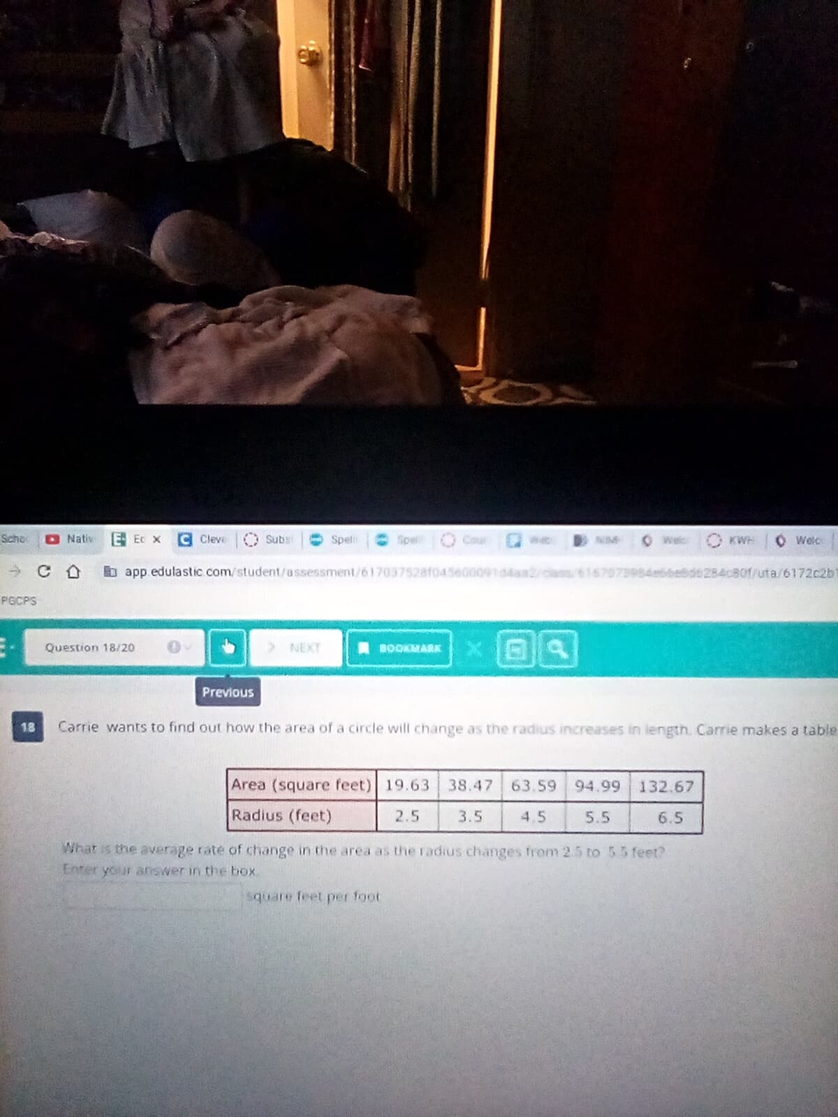 Scho
O Nativ
E Ec x
Cleve
Subsi
Speli
Spe
O Cour
Welc
KWH
O Welc
b app edulastic com/student/assessment/617037528f04560009104aa2/ciass 616707398sdebbebd6284cB0f/uta/6172c2b
PGCPS
Question 18/20
NEXT
BOOKMARK
Previous
18
Carrie wants to find out how the area of a circle will change as the radius increases in length. Carrie makes a table
Area (square feet) 19.63
38.47
63.59
94.99
132.67
Radius (feet)
2.5
3.5
4,5
5.5
6.5
What is the average rate of change in the area as the radius changes from 2.5 to 5.5 feet?
Enter your answer in the box.
square feet per foot

