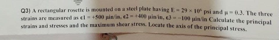 Q3) A rectangular rosette is mounted on a steel plate having E = 29 × 10° psi and µ = 0.3. The three
strains are measured as €1 = +500 pin/in, €2 = +400 pin/in, €3=-100 uin/in Calculate the principal
strains and stresses and the maximum shear stress. Locate the axis of the principal stress.