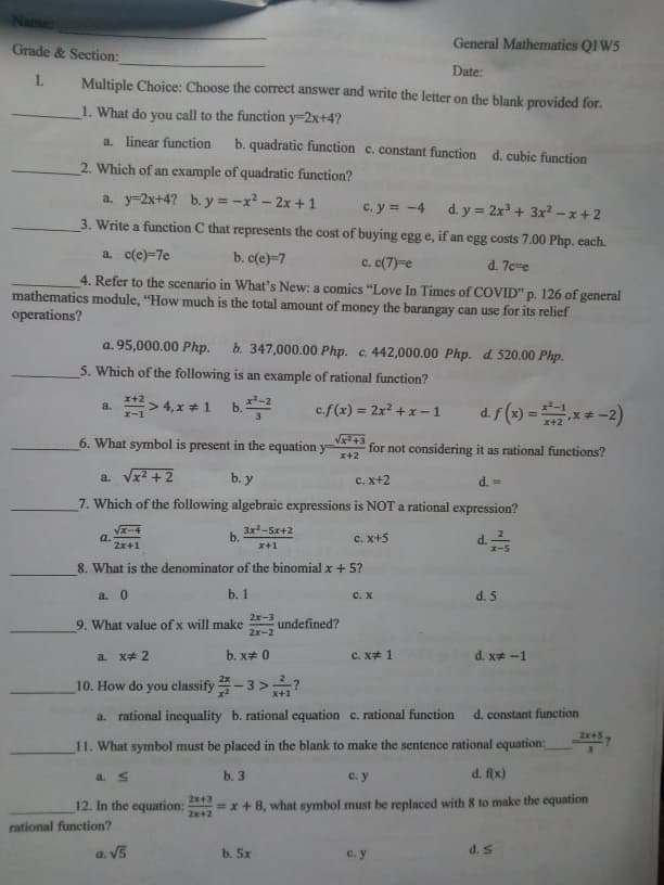General Mathematics QIW5
Grade & Section:
Date:
Multiple Choice: Choose the correct answer and write the letter on the blank provided for.
1. What do you call to the function y=2x+4?
a. linear function
b. quadratic function c. constant function d. cubic function
2. Which of an example of quadratic function?
a. y-2x+4? b. y = -x? - 2x + 1
c. y = -4
d. y = 2x + 3x? -x+2
3. Write a function C that represents the cost of buying egg e, if an egg costs 7.00 Php. each.
a. c(e)=7e
b. c(e)-7
c. c(7)-e
d. 7ce
4. Refer to the scenario in What's New: a comics "Love In Times of COVID" p. 126 of general
mathematics module, "How much is the total amount of money the barangay can use for its relief
operations?
a. 95,000.00 Php.
b. 347,000.00 Php. c. 442,000.00 Php. d. 520.00 Php.
5. Which of the following is an example of rational function?
x+2
> 4, x # 1
d.f (x) =x* -2)
c.f(x) = 2x? +x -1
"B
%3D
x+2
6. What symbol is present in the equation y
for not considering it as rational functions?
x+2
a. Vx + 2
C. x+2
7. Which of the following algebraic expressions is NOT a rational expression?
3x-5x+2
b.
c. x+5
a.
2x+1
8. What is the denominator of the binomial x+5?
b. 1
d. 5
2x-3
9. What value of x will make
undefined?
2x-2
a. x# 2
b. x# 0
c. x# 1
d. x# -1
10. How do you classify-3>?
I+X
a. rational inequality b. rational equation c. rational function
d. constant function
2x+5.
11. What symbol must be placed in the blank to make the sentence rational equation:
b. 3
(x) P
2x+3
12. In the equation:
=x+8, what symbol must be replaced with 8 to make the equation
rational function?
b. 5x
SAD

