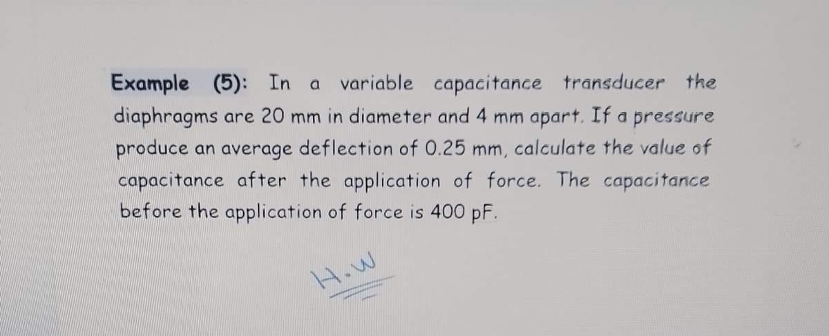 Example (5): In a variable capacitance transducer the
diaphragms are 20 mm in diameter and 4 mm apart. If a pressure
produce an average deflection of 0.25 mm, calculate the value of
capacitance after the application of force. The capacitance
before the application of force is 400 pF.
H.W
