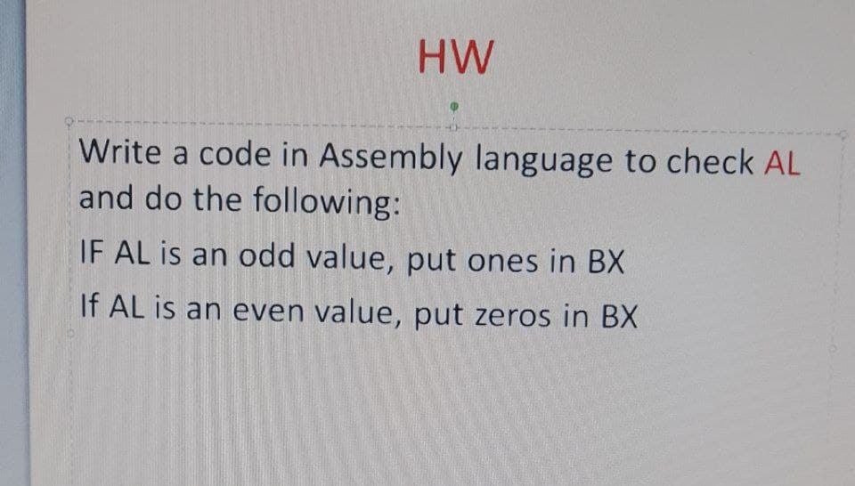 HW
Write a code in Assembly language to check AL
and do the following:
IF AL is an odd value, put ones in BX
If AL is an even value, put zeros in BX

