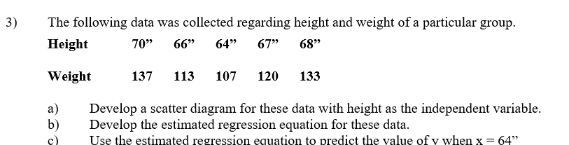 3)
The following data was collected regarding height and weight of a particular group.
Height
70"
66"
64"
67"
68"
Weight
137
113
107
120
133
а)
b)
Develop a scatter diagram for these data with height as the independent variable.
Develop the estimated regression equation for these data.
Use the estimated regression equation to predict the value of y when x = 64"
