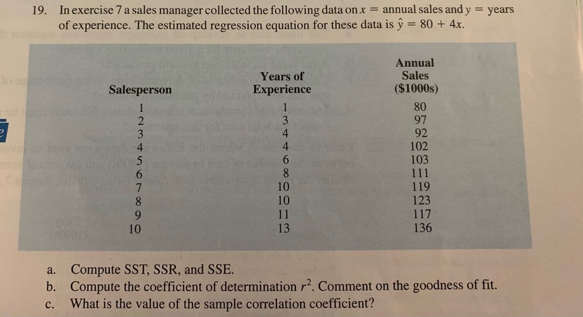19. In exercise 7 a sales manager collected the following data on x = annual sales and y = years
of experience. The estimated regression equation for these data is ŷ = 80 + 4x.
Annual
Sales
to ogn'in
Years of
Experience
Salesperson
($1000s)
1
1
80
3
97
ē
4
92
4
102
103
111
r
10
119
10
123
11
117
13
136
a.
Compute SST, SSR, and SSE.
b.
Compute the coefficient of determination r². Comment on the goodness of fit.
What is the value of the sample correlation coefficient?
C.
Ö6%B9CAWN
5000+
10