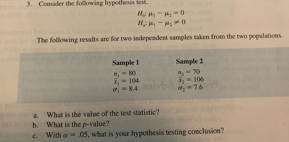 gms slo3. Consider the following hypothesis test.
diw bzu eod
H₂:μ₁ −μ₂ = 0 as oulav
M2
-
M1
H₁: M₁ M₂0 na pri
griboos
-
sxs
aidrogyr balisi-owl a bolavanomab ow.alqmsxS
nl
arestlin 15 The following results are for two independent samples taken from the two populations.
itsta 1251 sme ont sau.21251
bens
DSC
16
12/1824
LEARN
Sample 1
ĐỘ QUIEU TOI KH
pes
C151gn0
Sample 2
80
=
n₁
n₂
70
x₁ = 104
X₂
X2
= 106
σ₁ = 8.4
02 = 7.6
7 2007
gya
i
paba os a.
on
on
What is the value of the test statistic?
ar lo amb.
amb.
What is the p-value?
295 c.
C.
With a = .05, what is your hypothesis testing conclusion?lation
szvisne odl