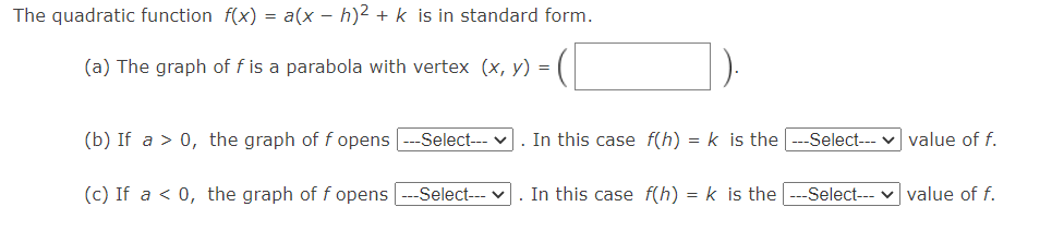 The quadratic function f(x) = a(x - h)2 + k is in standard form.
(a) The graph of f is a parabola with vertex (x, y) =
(b) If a > 0, the graph of f opens
-Select--- v
. In this case f(h) = k is the
Select--- v value of f.
(c) If a < 0, the graph of f opens
-Select---
. In this case f(h) = k is the
-Select--- v value of f.
