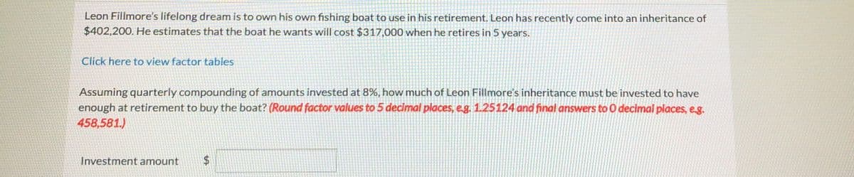 Leon Fillmore's lifelong dream is to own his own fishing boat to use in his retirement. Leon has recently come into an inheritance of
$402,200. He estimates that the boat he wants will cost $317,000 when he retires in 5 years.
Click here to view factor tables
Assuming quarterly compounding of amounts invested at 8%, how much of Leon Fillmore's inheritance must be invested to have
enough at retirement to buy the boat? (Round factor values to 5 decimal places, e.g. 1.25124 and final answers to O decimal places, eg.
458,581.)
Investment amount
%24
