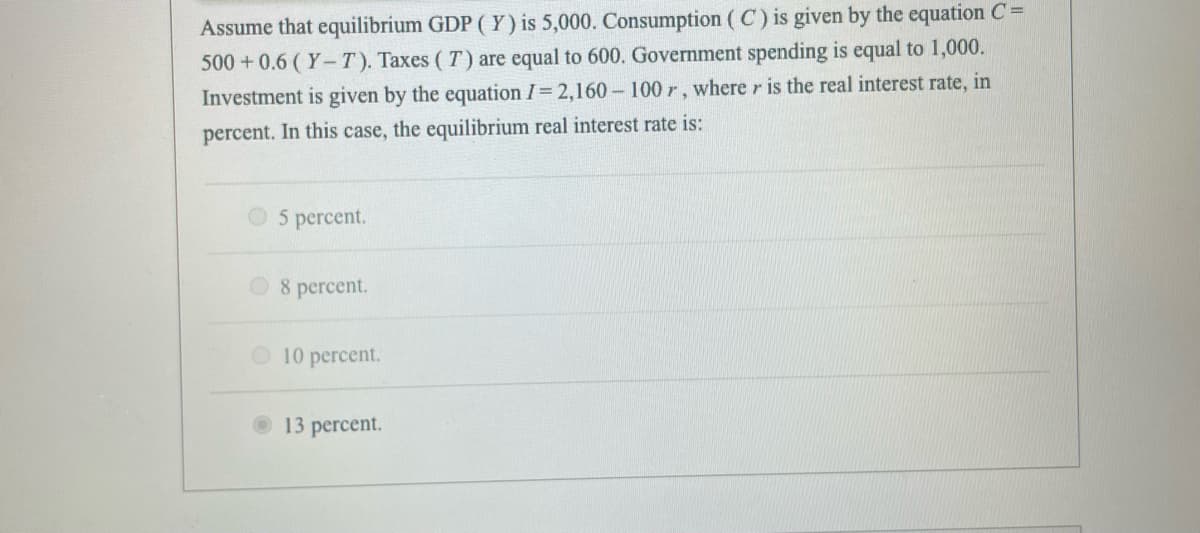 Assume that equilibrium GDP (Y) is 5,000. Consumption (C) is given by the equation C =
500+0.6 (Y-T). Taxes (T) are equal to 600. Government spending is equal to 1,000.
Investment is given by the equation I= 2,160 - 100 r, where r is the real interest rate, in
percent. In this case, the equilibrium real interest rate is:
5 percent.
8 percent.
10 percent.
13 percent.