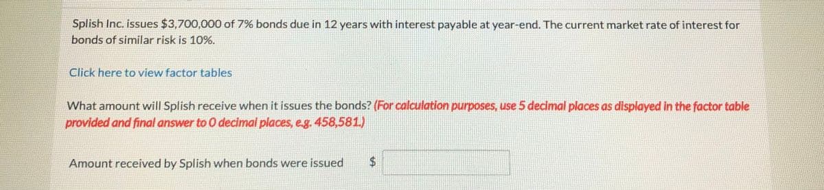 Splish Inc. issues $3,700,000 of 7% bonds due in 12 years with interest payable at year-end. The current market rate of interest for
bonds of similar risk is 10%.
Click here to view factor tables
What amount will Splish receive when it issues the bonds? (For calculation purposes, use 5 decimal places as displayed in the factor table
provided and final answer to 0 decimal places, eg. 458,581)
Amount received by Splish when bonds were issued
%24
