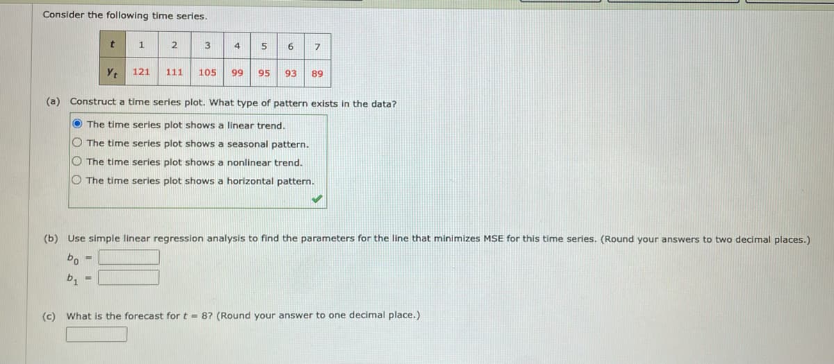 Consider the following time series.
3
4
5
6
121
111
105
99
95
93
89
(a) Construct a time series plot. What type of pattern exists in the data?
O The time series plot shows a linear trend.
O The time series plot shows a seasonal pattern.
O The time series plot shows a nonlinear trend.
O The time series plot shows a horizontal pattern.
(b) Use simple linear regression analysis to find the parameters for the line that minimizes MSE for this time series. (Round your answers to two decimal places.)
bo =
b, =
(c) What is the forecast for t = 87 (Round your answer to one decimal place.)

