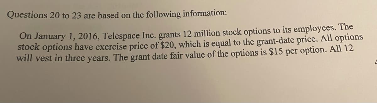Questions 20 to 23 are based on the following information:
On January 1, 2016, Telespace Inc. grants 12 million stock options to its employees. The
stock options have exercise price of $20, which is equal to the grant-date price. All options
will vest in three years. The grant date fair value of the options is $15 per option. All 12
