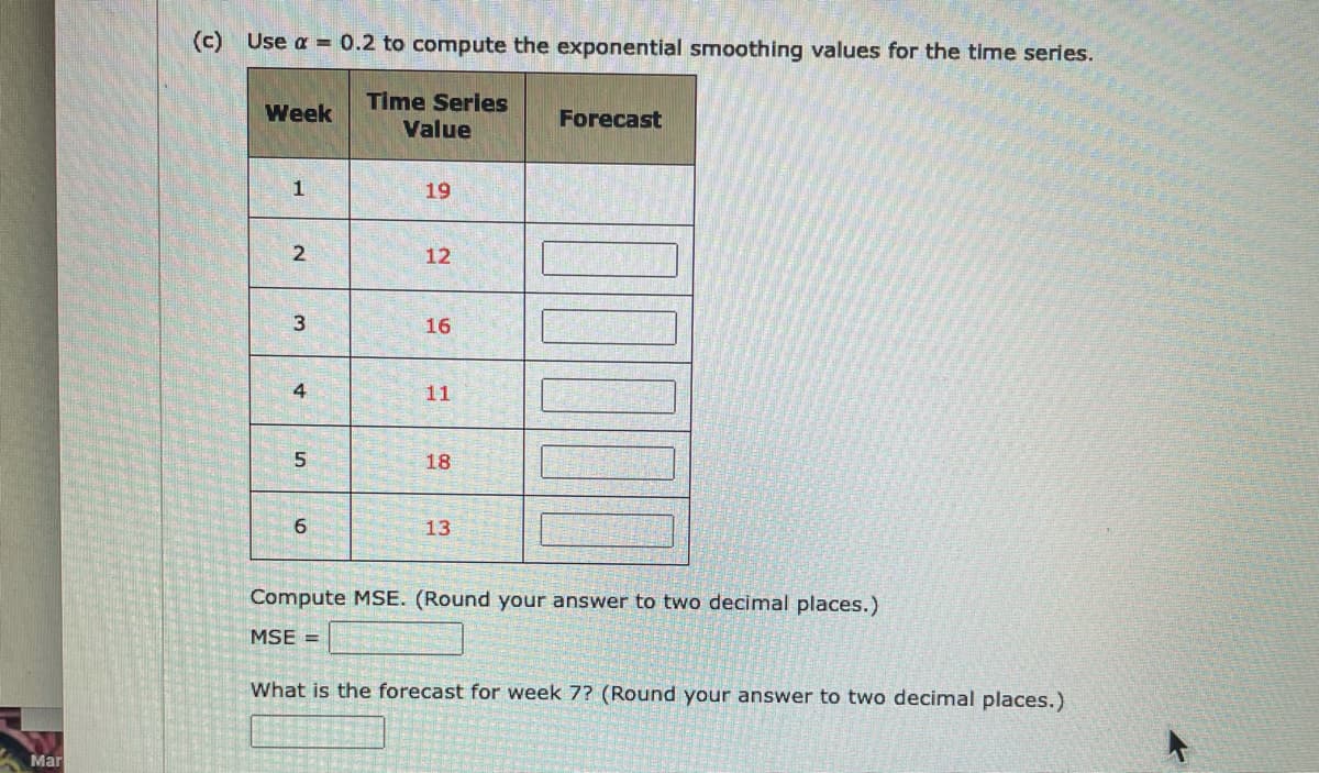 (c) Use a = 0.2 to compute the exponential smoothing values for the time series.
Time Series
Value
Week
Forecast
1
19
2
12
3
16
4
11
18
13
Compute MSE. (Round your answer to two decimal places.)
MSE =
What is the forecast for week 7? (Round your answer to two decimal places.)
Mar
