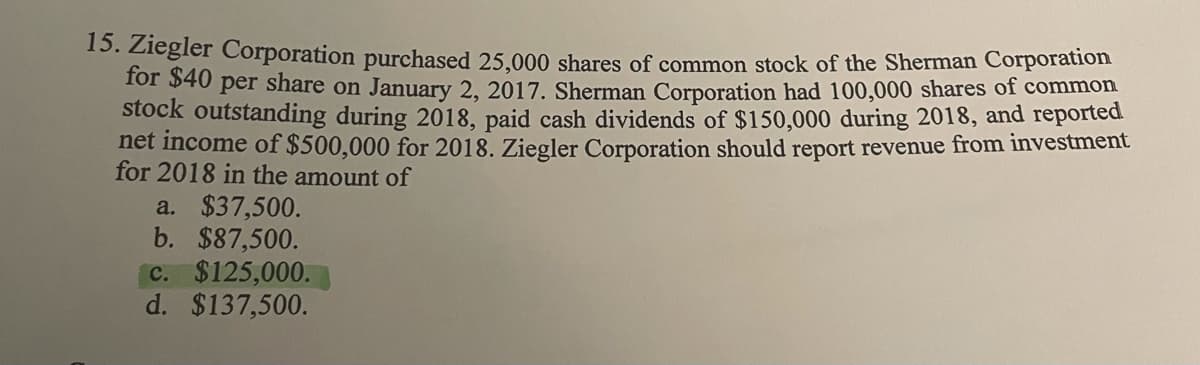 15. Ziegler Corporation purchased 25.000 shares of common stock of the Sherman Corporation
Tor 540 per share on January 2, 2017. Sherman Corporation had 100,000 shares of common
stock outstanding during 2018, paid cash dividends of $150,000 during 2018, and reported
net income of $500,000 for 2018. Ziegler Corporation should report revenue from investment
for 2018 in the amount of
a. $37,500.
b. $87,500.
C. $125,000.
d. $137,500.
