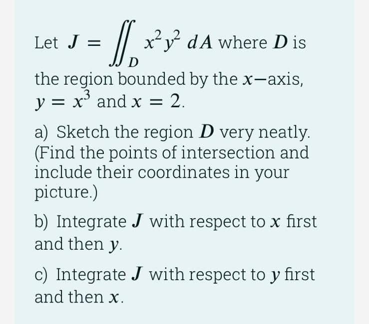 Let J =
/|
x²y dA where D is
D
the region bounded by the x-axis,
.3
y = x° and x = 2.
a) Sketch the region D very neatly.
(Find the points of intersection and
include their coordinates in your
picture.)
b) Integrate J with respect to x first
and then y.
c) Integrate J with respect to y first
and then x.
