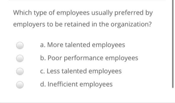 Which type of employees usually preferred by
employers to be retained in the organization?
a. More talented employees
b. Poor performance employees
c. Less talented employees
d. Inefficient employees
