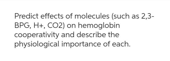 Predict effects of molecules (such as 2,3-
BPG, H+, CO2) on hemoglobin
cooperativity and describe the
physiological importance of each.