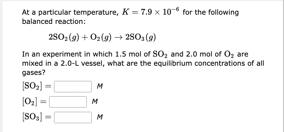 At a particular temperature, K = 7.9 × 10-6 for the following
balanced reaction:
2SO2 (g) + O₂(g) → 2SO3 (9)
In an experiment in which 1.5 mol of SO₂ and 2.0 mol of O2 are
mixed in a 2.0-L vessel, what are the equilibrium concentrations of all
gases?
[SO₂]
=
[0₂] =
[SO3]
=
M
M
M
