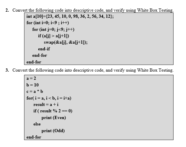 2. Convert the following code into descriptive code, and verify using White Box Testing.
int a[10]={23, 45, 10, 0, 98, 36, 2, 56, 34, 12};
for (int i=0; i<9 ; i++)
for (int j=0; j<9; j++)
if (alj] > a[j+1])
swap(&a[j], &a[j+1]);
end-if
end-for
end-for
3. Convert the following code into descriptive code, and verify using White Box Testing.
a = 2
b = 10
c = a * b
for(i= a, i<b, i=i+a)
result = a +i
if ( result % 2 == 0)
print (Even)
else
print (Odd)
end-for
