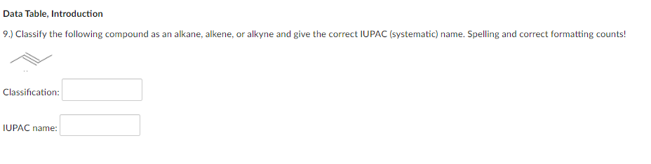 Data Table, Introduction
9.) Classify the following compound as an alkane, alkene, or alkyne and give the correct IUPAC (systematic) name. Spelling and correct formatting counts!
Classification:
IUPAC name:
