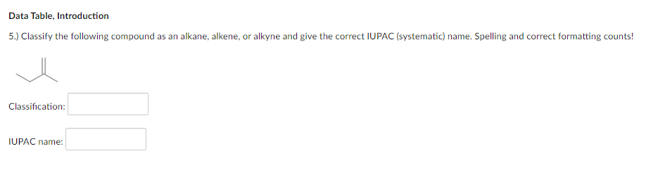 Data Table, Introduction
5.) Classify the following compound as an alkane, alkene, or alkyne and give the correct IUPAC (systematic) name. Spelling and correct formatting counts!
Classification:
IUPAC name:
