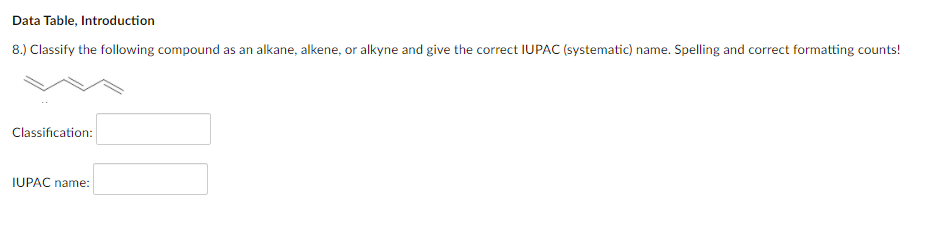 Data Table, Introduction
8.) Classify the following compound as an alkane, alkene, or alkyne and give the correct IUPAC (systematic) name. Spelling and correct formatting counts!
Classification:
IUPAC name:
