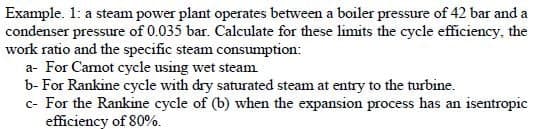 Example. 1: a steam power plant operates between a boiler pressure of 42 bar and a
condenser pressure of 0.035 bar. Calculate for these limits the cycle efficiency, the
work ratio and the specific steam consumption:
a- For Camot cycle using wet steam
b- For Rankine cycle with dry saturated steam at entry to the turbine.
c- For the Rankine cycle of (b) when the expansion process has an isentropic
efficiency of 80%.
