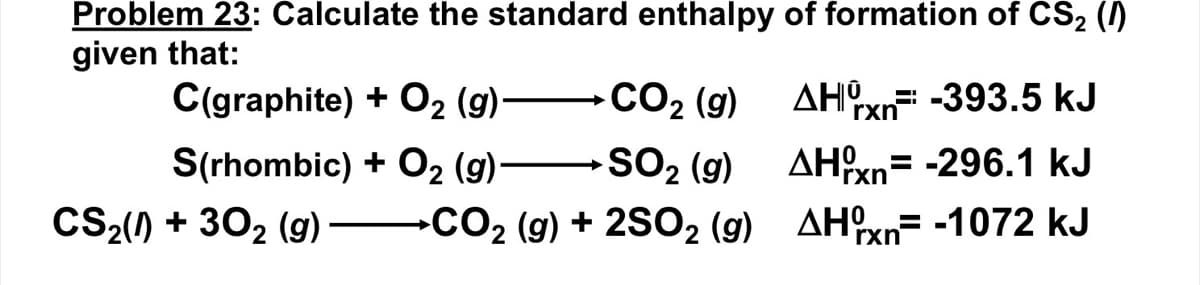 Problem 23: Calculate the standard enthalpy of formation of CS₂ (1)
given that:
C(graphite) + O₂ (9)CO₂ (g)
2
S(rhombic) + O₂ (9)
CS₂(0)+ 30₂ (9)
SO₂ (g)
→CO₂ (g) + 2SO₂ (9)
AHxn -393.5 kJ
AHxn-296.1 kJ
AHxn= -1072 kJ