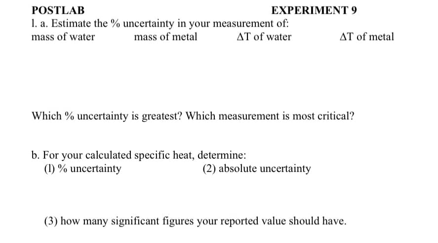 POSTLAB
1. a. Estimate the % uncertainty in your measurement of:
mass of water
mass of metal
AT of water
EXPERIMENT 9
b. For your calculated specific heat, determine:
(1) % uncertainty
Which % uncertainty is greatest? Which measurement is most critical?
AT of metal
(2) absolute uncertainty
(3) how many significant figures your reported value should have.