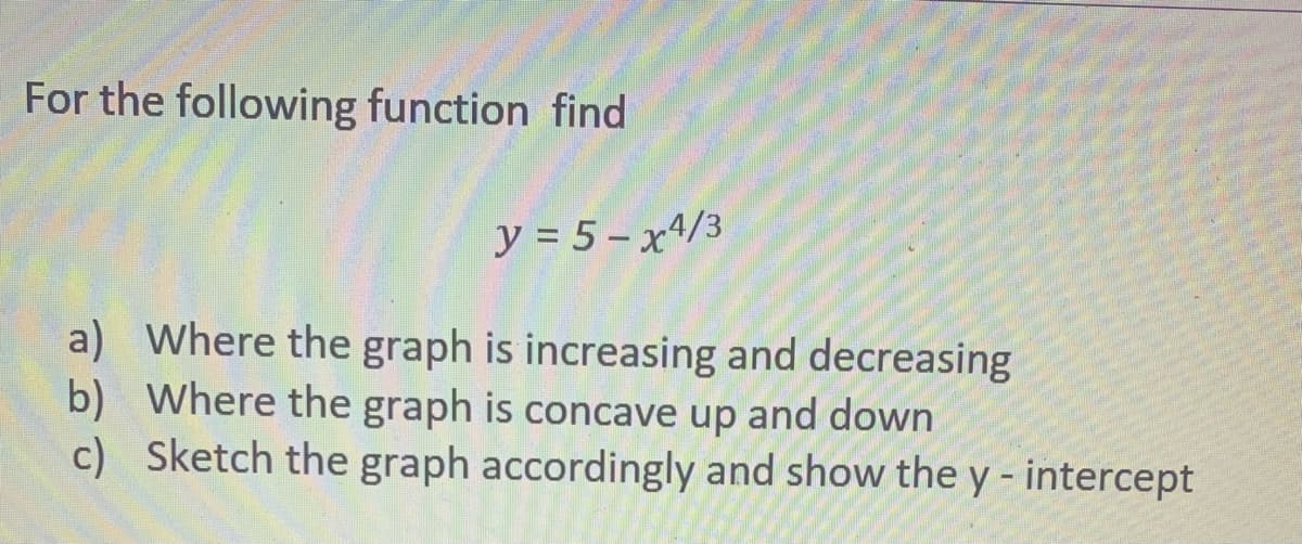 For the following function find
y = 5 – x^/3
a) Where the graph is increasing and decreasing
b) Where the graph is concave up and down
c) Sketch the graph accordingly and show the y - intercept
