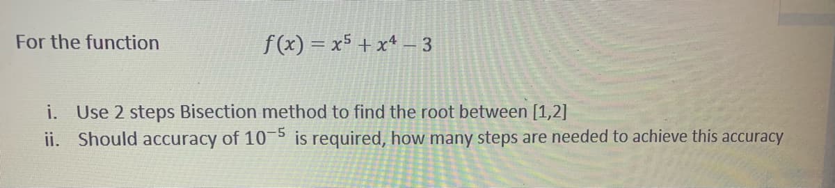 For the function
f(x) = x5 + x* - 3
i. Use 2 steps Bisection method to find the root between [1,2]
ii. Should accuracy of 15 is required, how many steps are needed to achieve this accuracy
