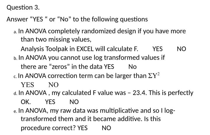 Question 3.
Answer "YES “ or "No" to the following questions
a. In ANOVA completely randomized design if you have more
than two missing values,
Analysis Toolpak in EXCEL will calculate F.
b. In ANOVA you cannot use log transformed values if
YES
NO
there are "zeros" in the data YES
No
c. In ANOVA correction term can be larger than EY?
YES
NO
d. In ANOVA , my calculated F value was - 23.4. This is perfectly
ОК.
YES
NO
e. In ANOVA, my raw data was multiplicative and so I log-
transformed them and it became additive. Is this
procedure correct? YES
NO
