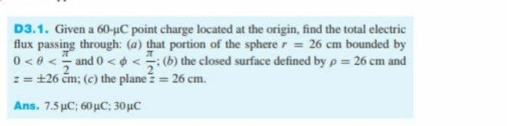D3.1. Given a 60-uC point charge located at the origin, find the total electric
flux passing through: (a) that portion of the sphere r = 26 cm bounded by
0 < 0 <- and 0 <¢ < (b) the closed surface defined by p = 26 cm and
:= +26 čm; (c) the plane = 26 cm.
Ans. 7.5 με, 60μC : 30με
