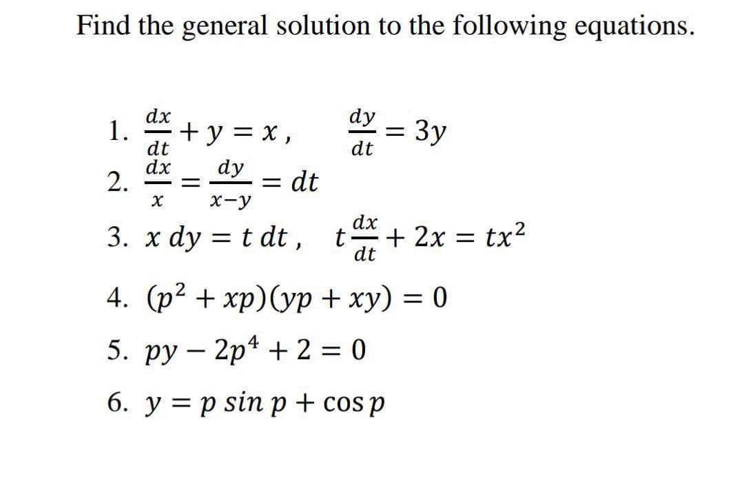 Find the general solution to the following equations.
dy
dx
1.
+y = x,
= 3y
dt
dt
dx
2.
dy
= dt
х-у
dx
3. x dy = t dt ,
+ 2x = tx²
dt
4. (р? + хр)(ур + ху) — 0
5. ру — 2p* + 2 — 0
6. y = p sin p + cos p
