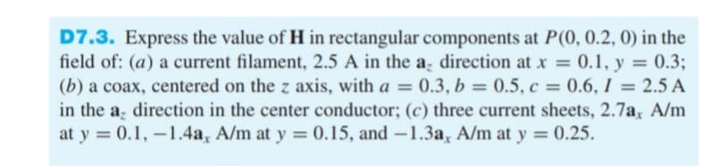 D7.3. Express the value of H in rectangular components at P(0, 0.2, 0) in the
field of: (a) a current filament, 2.5 A in the a direction at x = 0.1, y = 0.3;
(b) a coax, centered on the z axis, with a = 0.3, b = 0.5, c = 0.6, I = 2.5 A
in the a, direction in the center conductor; (c) three current sheets, 2.7a, A/m
at y = 0.1, – 1.4a, A/m at y
%3D
%3D
= 0.15, and –1.3a, A/m at y = 0.25.
%3D
-
