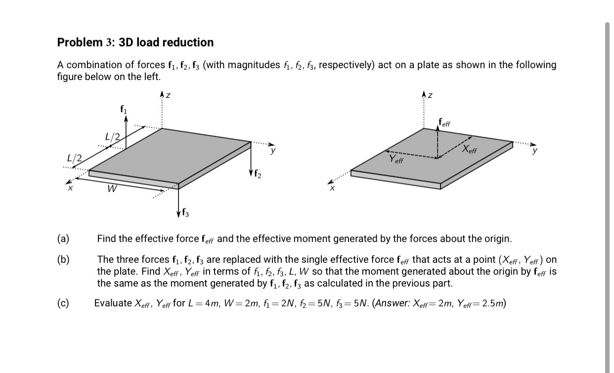 Problem 3: 3D load reduction
A combination of forces f1, f2, f3 (with magnitudes f, f2, f3, respectively) act on a plate as shown in the following
figure below on the left.
Az
f1
feff
....
L/2
...
*......
Xeff
y
L/2
Yeff
**.....
**......
W
f3
(a)
Find the effective force feff and the effective moment generated by the forces about the origin.
(b)
The three forces f1, f2, f3 are replaced with the single effective force feff that acts at a point (Xeff, Yeff) on
the plate. Find Xeff, Yeff in terms of fi, f2, f3, L, W so that the moment generated about the origin by feff is
the same as the moment generated by f, f,, fz as calculated in the previous part.
(c)
Evaluate Xeff, Yeff for L= 4m, W= 2m, f= 2N, f2= 5N, f3= 5N. (Answer: Xef= 2m, Yeff= 2.5m)
