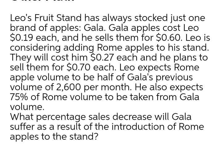 Leo's Fruit Stand has always stocked just one
brand of apples: Gala. Gala apples cost Leo
$0.19 each, and he sells them for $0.60. Leo is
considering adding Rome apples to his stand.
They will cost him $0.27 each and he plans to
sell them for $0.70 each. Leo expects Rome
apple volume to be half of Gala's previous
volume of 2,600 per month. He also expects
75% of Rome volume to be taken from Gala
volume.
What percentage sales decrease will Gala
suffer as a result of the introduction of Rome
apples to the stand?
