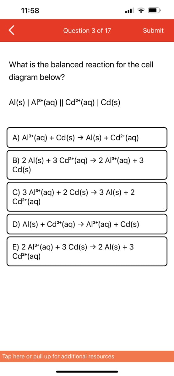 <
11:58
Question 3 of 17
What is the balanced reaction for the cell
diagram below?
Al(s) | Al³+ (aq) || Cd²+ (aq) | Cd(s)
A) Al³+ (aq) + Cd(s) → Al(s) + Cd²+ (aq)
B) 2 Al(s) + 3 Cd²+ (aq) → 2 Al³+ (aq) + 3
Cd(s)
C) 3 Al³+ (aq) + 2 Cd (s) → 3 Al(s) + 2
Cd²+ (aq)
D) Al(s) + Cd²+ (aq) → Al³+ (aq) + Cd(s)
Submit
E) 2 Al³+ (aq) + 3 Cd(s) → 2 Al(s) + 3
Cd²+ (aq)
Tap here or pull up for additional resources