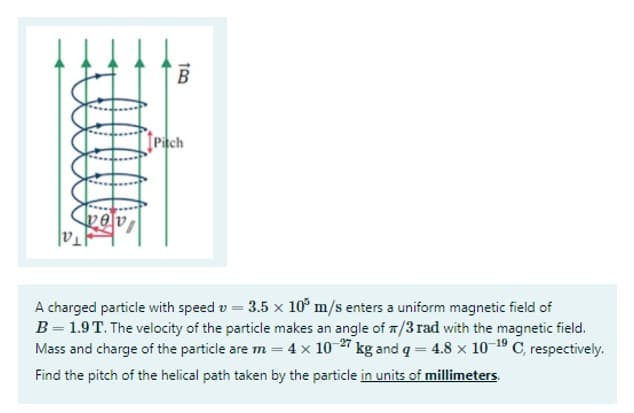 B
Pitch
alea
A charged particle with speed v = 3.5 x 10° m/s enters a uniform magnetic field of
B= 1.9T. The velocity of the particle makes an angle of T/3 rad with the magnetic field.
Mass and charge of the particle are m = 4 x 10 27 kg and q = 4.8 x 10 19 C, respectively.
Find the pitch of the helical path taken by the particle in units of millimeters
