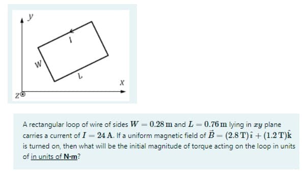 y
W
X
A rectangular loop of wire of sides W = 0.28 m and L = 0.76 m lying in ry plane
carries a current of I = 24 A. If a uniform magnetic field of B = (2.8 T)î + (1.2 T)k
is turned on, then what will be the initial magnitude of torque acting on the loop in units
of in units of N-m?
