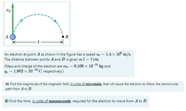 An electron at point A as shown in the figure has a speed un = 1.4 x 10° m/s.
The distance between points A and B is given as l = 7cm.
(Mass and charge of the electron are me = 9.109 x 10 31 kg and
qe = 1.602 x 10 1ºC, respectively.)
A) Find the magnitude of the magnetic field, in units of microtesla that will cause the electron to follow the semicircular
path from A to B.
B) Find the time, in units of nanoseconds required for the electron to move from A to B.
