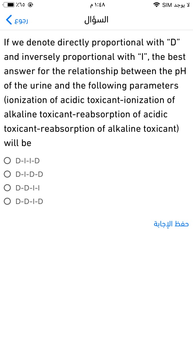 Z10 @
لا يوجد SIM
السؤال
If we denote directly proportional with "D"
and inversely proportional with "I", the best
answer for the relationship between the pH
of the urine and the following parameters
(ionization of acidic toxicant-ionization of
alkaline toxicant-reabsorption of acidic
toxicant-reabsorption of alkaline toxicant)
will be
O D-I-I-D
O D-I-D-D
O D-D-I-I
O D-D-I-D
حفظ الإجابة
