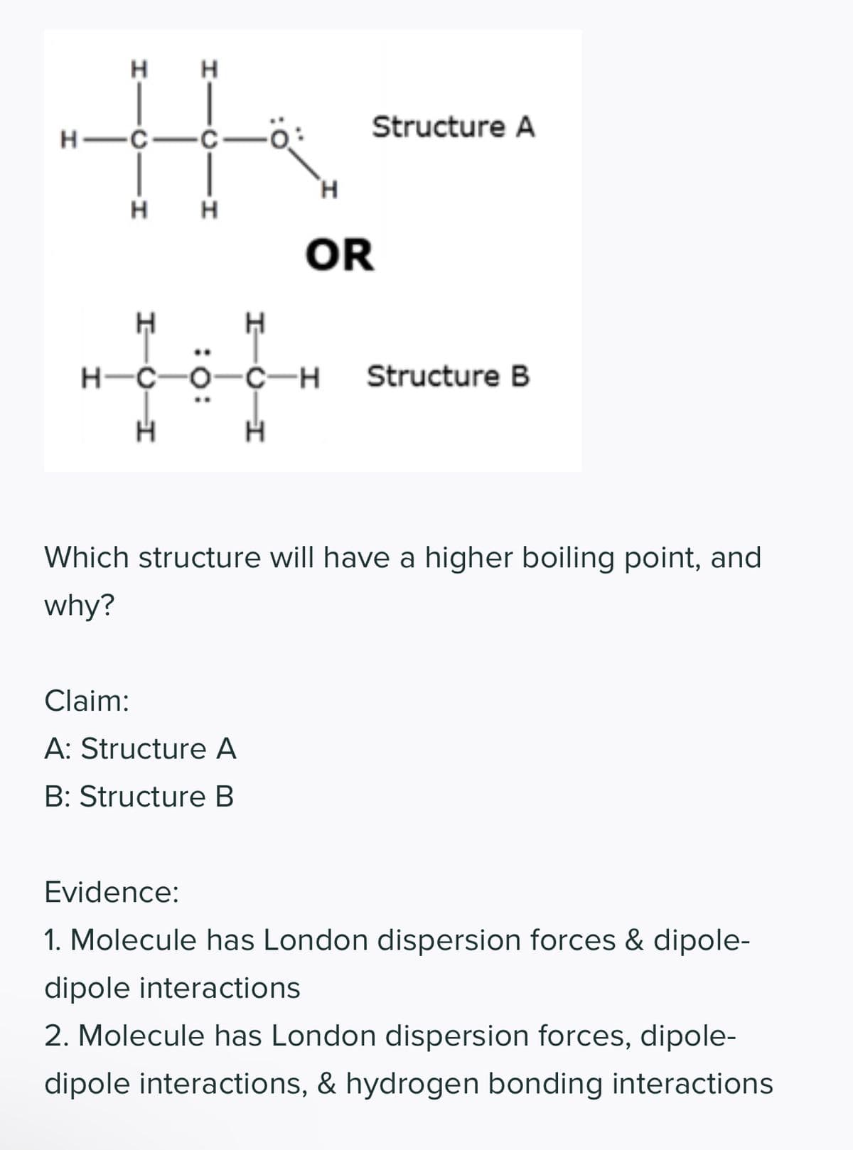 H
H
the
-C
H
H
HIC
H
HQ-H
Н
Н
HC-H
Н
Claim:
A: Structure A
B: Structure B
HỌCÔ CH
H
Н
Structure A
OR
Structure B
Which structure will have a higher boiling point, and
why?
Evidence:
1. Molecule has London dispersion forces & dipole-
dipole interactions
2. Molecule has London dispersion forces, dipole-
dipole interactions, & hydrogen bonding interactions