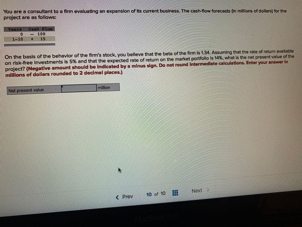 You are a consultant to a firm evaluating an expanslon of Its current business. The cash-flow forecasts (in millions of dollars) for the
project are as follows:
Years
Cash Flow
100
+1
1-10
15
On the basis of the behavior of the firm's stock, you believe that the beta of the firm is 1.34. Assuming that the rate of return available
on risk-free investments is 5% and that the expected rate of return on the market portfolio is 14%, what is the net present value of the
project? (Negative amount should be indicated by a minus sign. Do not round Intermediate calculations. Enter your answer in
millions of dollars rounded to 2 decimal places.)
Net present value
million
10 of 10
Next
<Prev
MacBook Pro
