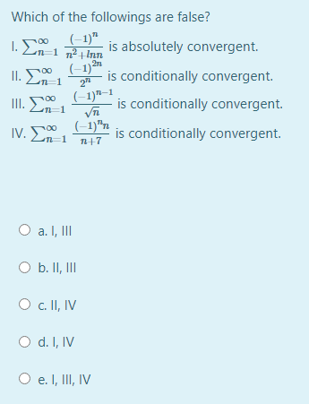 Which of the followings are false?
1. En-1 nInn
(-1)"
is absolutely convergent.
II. En-1
(-1)n
is conditionally convergent.
00
(-1)"–1
is conditionally convergent.
n=1
IV. E-1
(-1)"n
is conditionally convergent.
00
n+7
O a. I, II
O b. II, II
c. II, IV
O d. I, IV
O e. I, II, IV
