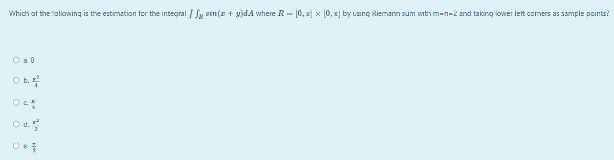 Which of the following is the estimation for the integral f SR sin(x + y)dA where R = [0, 1] × [0, 7] by using Riemann sum with m=n=2 and taking lower left corners as sample points?
O a. 0
Ob.
O C.
O d.
O e.플
