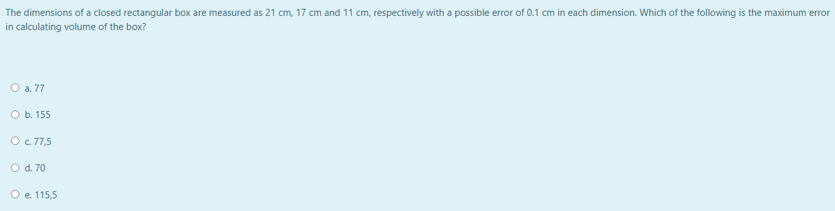 The dimensions of a closed rectangular box are measured as 21 cm, 17 cm and 11 cm, respectively with a possible error of 0.1 cm in each dimension. Which of the following is the maximum error
in calculating volume of the box?
O a. 77
O b. 155
O . 77,5
O d. 70
O e. 115,5
