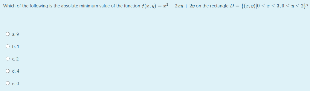 Which of the following is the absolute minimum value of the function f(x, y) = x² – 2xy + 2y on the rectangle D = {(x, y)|0 < x < 3,0 < y < 2}?
O a. 9
O b. 1
O c. 2
O d. 4
O e. 0
