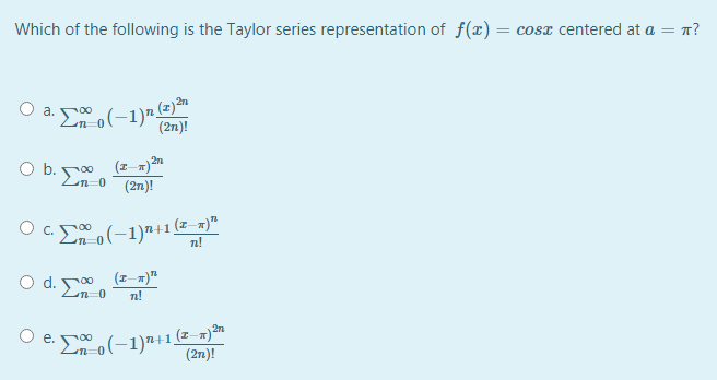 Which of the following is the Taylor series representation of f(x) = cosx centered at a = n?
O a. 0 (-1)"
(2n)!
2n
Ob.
(2n)!
Eo(-1)"+1=
(z–m)"
n!
O c.
O d. 0 (z-x)"
Ln-0
n!
O e. (-1)"+1(2-=)*
(2n)!
