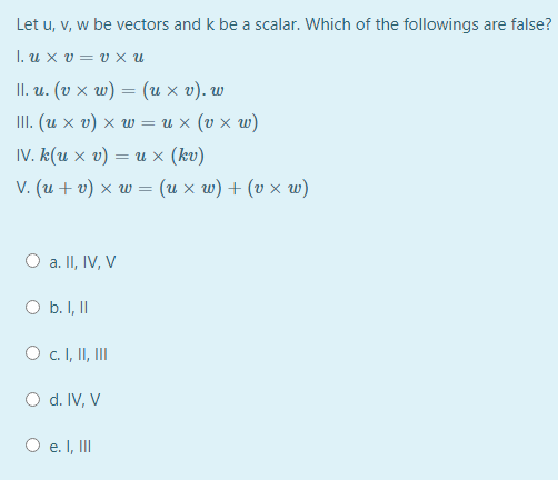 Let u, v, w be vectors and k be a scalar. Which of the followings are false?
.uxυ υxu
II. и. (ъ х w) — (их ъ). w
III. (u x v) × w = u x (v x w)
IV. k(u x v) = u × (kv)
ν. (u + ) xw= (u x ω) + (v x w)
a. II, IV, V
O b. I, II
Oc. I, II, II
O d. IV, V
O e. I, II
